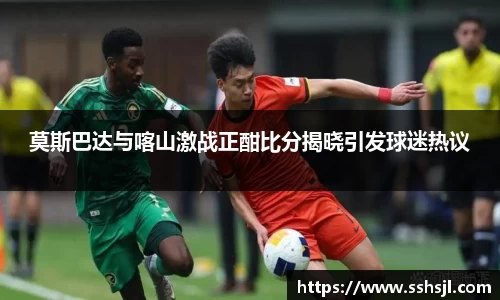 莫斯巴达与喀山激战正酣比分揭晓引发球迷热议
