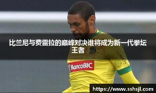 比兰尼与费雷拉的巅峰对决谁将成为新一代拳坛王者