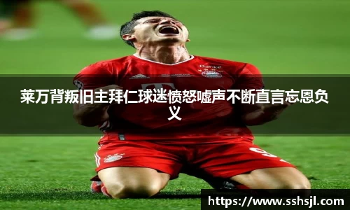 莱万背叛旧主拜仁球迷愤怒嘘声不断直言忘恩负义