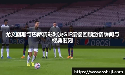 尤文图斯与巴萨精彩对决GIF集锦回顾激情瞬间与经典时刻