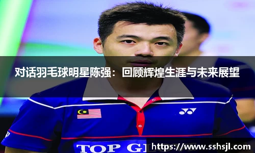 对话羽毛球明星陈强：回顾辉煌生涯与未来展望